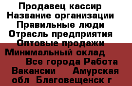 Продавец-кассир › Название организации ­ Правильные люди › Отрасль предприятия ­ Оптовые продажи › Минимальный оклад ­ 25 000 - Все города Работа » Вакансии   . Амурская обл.,Благовещенск г.